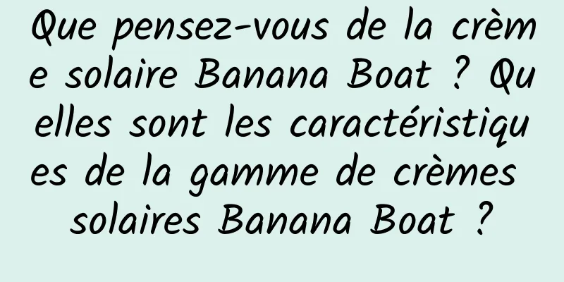 Que pensez-vous de la crème solaire Banana Boat ? Quelles sont les caractéristiques de la gamme de crèmes solaires Banana Boat ?