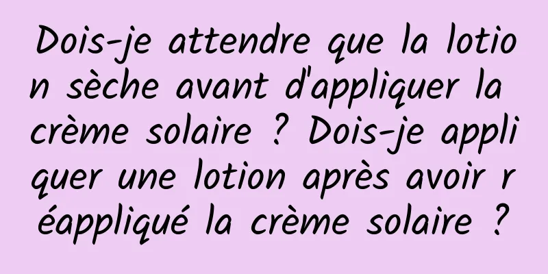 Dois-je attendre que la lotion sèche avant d'appliquer la crème solaire ? Dois-je appliquer une lotion après avoir réappliqué la crème solaire ?