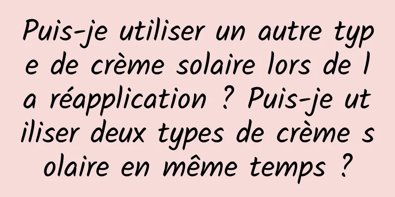 Puis-je utiliser un autre type de crème solaire lors de la réapplication ? Puis-je utiliser deux types de crème solaire en même temps ?