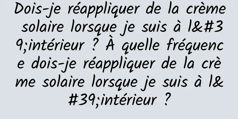 Dois-je réappliquer de la crème solaire lorsque je suis à l'intérieur ? À quelle fréquence dois-je réappliquer de la crème solaire lorsque je suis à l'intérieur ?