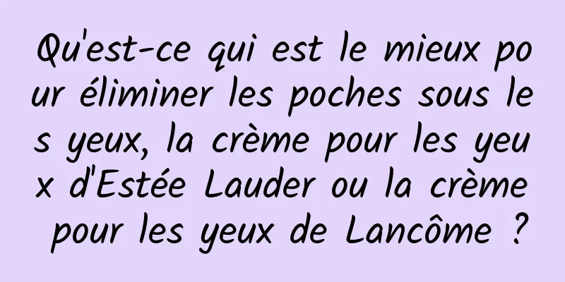 Qu'est-ce qui est le mieux pour éliminer les poches sous les yeux, la crème pour les yeux d'Estée Lauder ou la crème pour les yeux de Lancôme ?