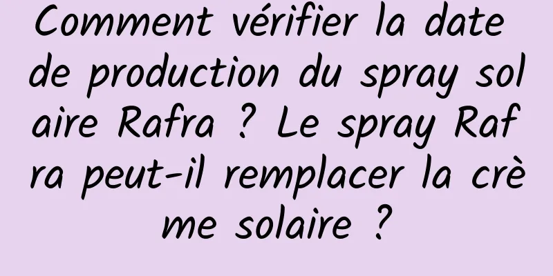 Comment vérifier la date de production du spray solaire Rafra ? Le spray Rafra peut-il remplacer la crème solaire ?