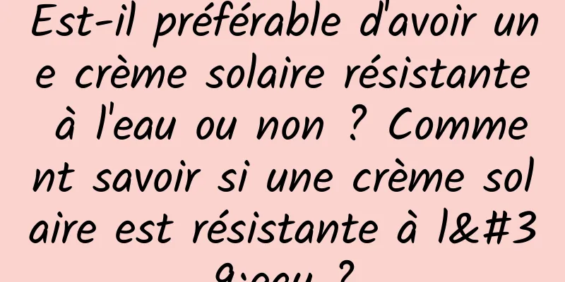 Est-il préférable d'avoir une crème solaire résistante à l'eau ou non ? Comment savoir si une crème solaire est résistante à l'eau ?