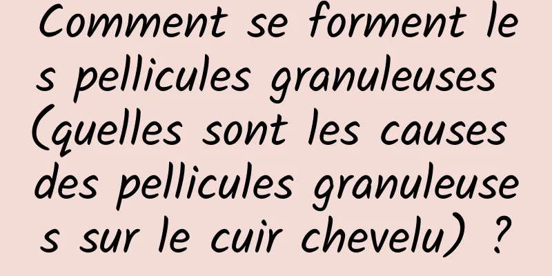 Comment se forment les pellicules granuleuses (quelles sont les causes des pellicules granuleuses sur le cuir chevelu) ?