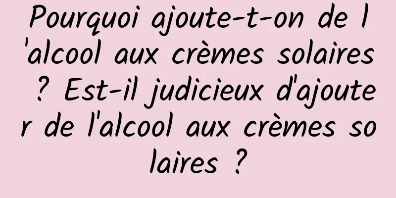 Pourquoi ajoute-t-on de l'alcool aux crèmes solaires ? Est-il judicieux d'ajouter de l'alcool aux crèmes solaires ?