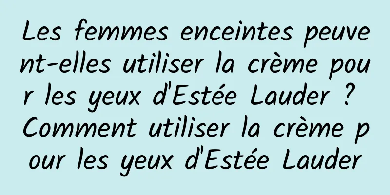Les femmes enceintes peuvent-elles utiliser la crème pour les yeux d'Estée Lauder ? Comment utiliser la crème pour les yeux d'Estée Lauder