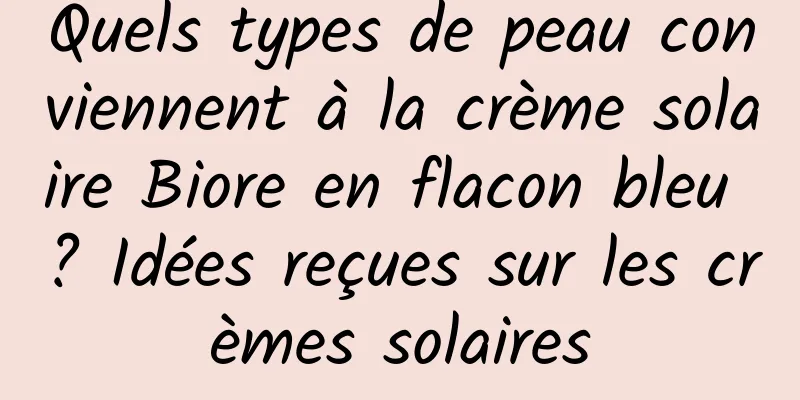 Quels types de peau conviennent à la crème solaire Biore en flacon bleu ? Idées reçues sur les crèmes solaires