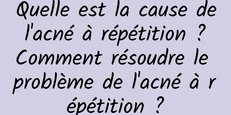 Quelle est la cause de l'acné à répétition ? Comment résoudre le problème de l'acné à répétition ?