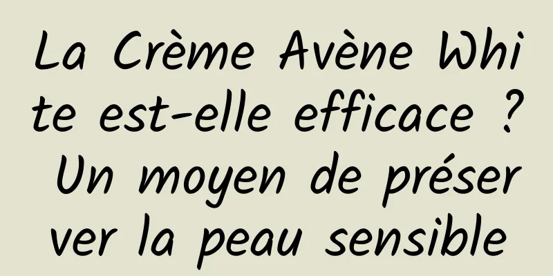 La Crème Avène White est-elle efficace ? Un moyen de préserver la peau sensible