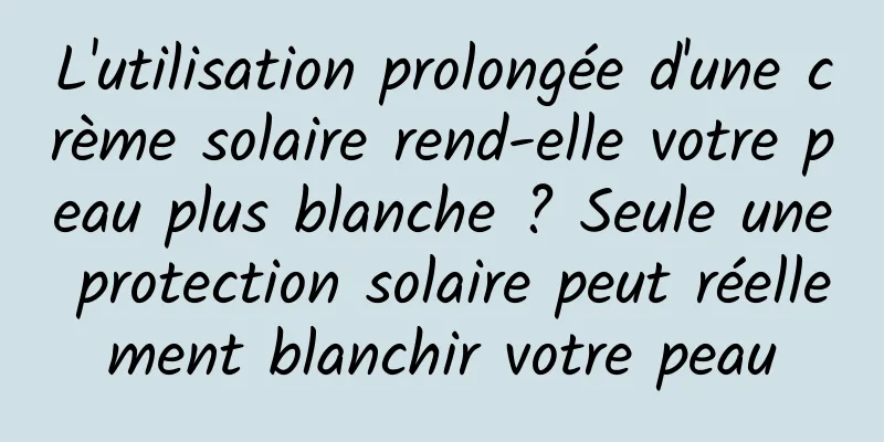 L'utilisation prolongée d'une crème solaire rend-elle votre peau plus blanche ? Seule une protection solaire peut réellement blanchir votre peau
