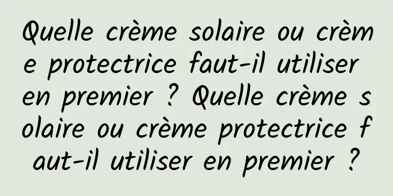Quelle crème solaire ou crème protectrice faut-il utiliser en premier ? Quelle crème solaire ou crème protectrice faut-il utiliser en premier ?