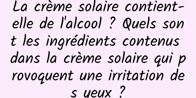 La crème solaire contient-elle de l'alcool ? Quels sont les ingrédients contenus dans la crème solaire qui provoquent une irritation des yeux ?