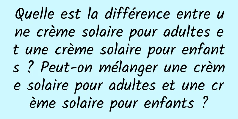 Quelle est la différence entre une crème solaire pour adultes et une crème solaire pour enfants ? Peut-on mélanger une crème solaire pour adultes et une crème solaire pour enfants ?