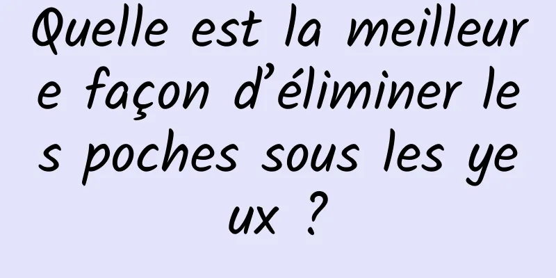 Quelle est la meilleure façon d’éliminer les poches sous les yeux ?