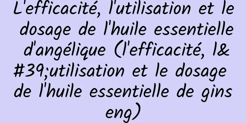 L'efficacité, l'utilisation et le dosage de l'huile essentielle d'angélique (l'efficacité, l'utilisation et le dosage de l'huile essentielle de ginseng)