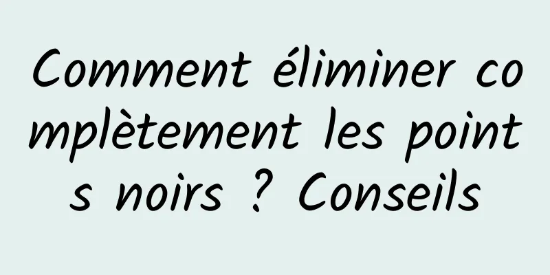Comment éliminer complètement les points noirs ? Conseils