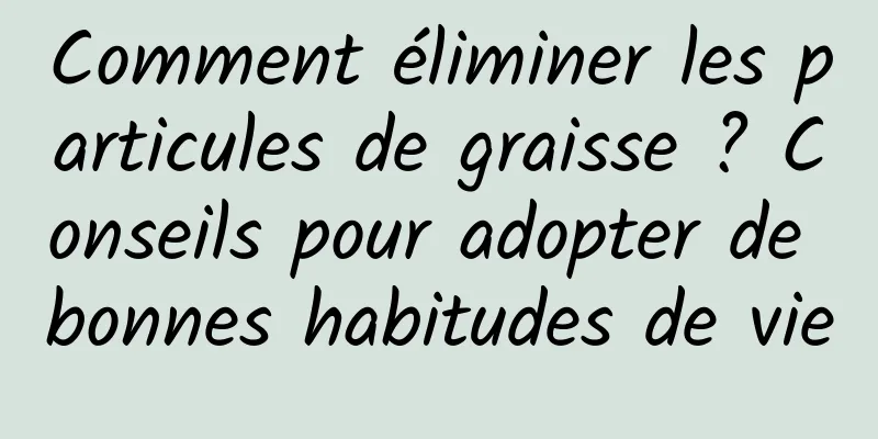 Comment éliminer les particules de graisse ? Conseils pour adopter de bonnes habitudes de vie