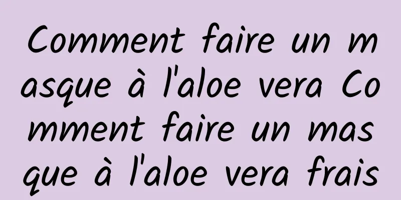 Comment faire un masque à l'aloe vera Comment faire un masque à l'aloe vera frais