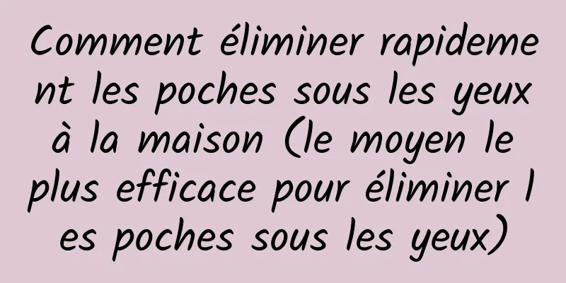 Comment éliminer rapidement les poches sous les yeux à la maison (le moyen le plus efficace pour éliminer les poches sous les yeux)