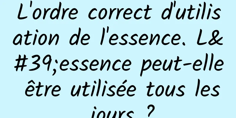L'ordre correct d'utilisation de l'essence. L'essence peut-elle être utilisée tous les jours ?