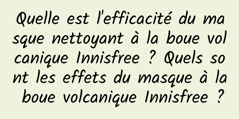 Quelle est l'efficacité du masque nettoyant à la boue volcanique Innisfree ? Quels sont les effets du masque à la boue volcanique Innisfree ?