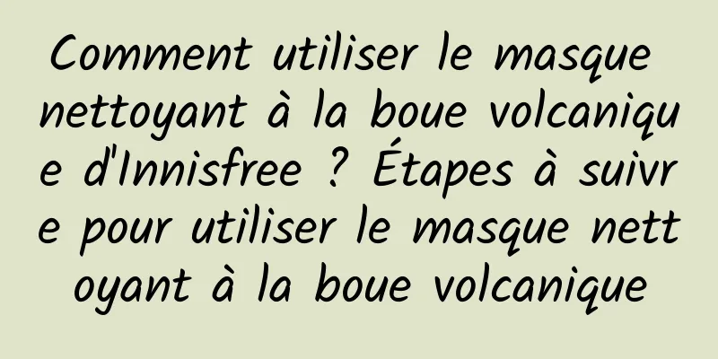 Comment utiliser le masque nettoyant à la boue volcanique d'Innisfree ? Étapes à suivre pour utiliser le masque nettoyant à la boue volcanique