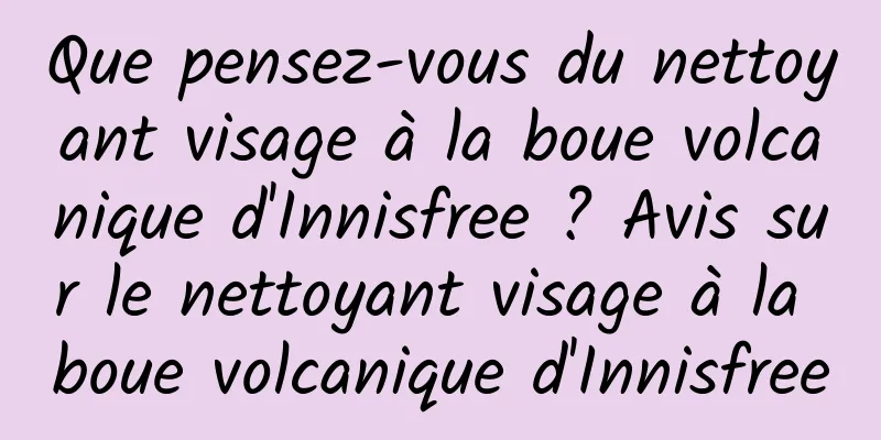 Que pensez-vous du nettoyant visage à la boue volcanique d'Innisfree ? Avis sur le nettoyant visage à la boue volcanique d'Innisfree