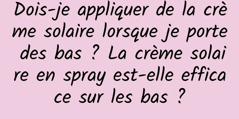 Dois-je appliquer de la crème solaire lorsque je porte des bas ? La crème solaire en spray est-elle efficace sur les bas ?