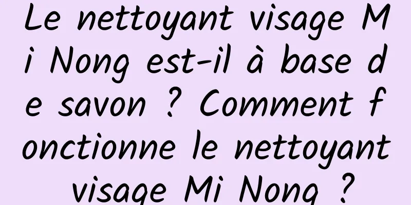 Le nettoyant visage Mi Nong est-il à base de savon ? Comment fonctionne le nettoyant visage Mi Nong ?