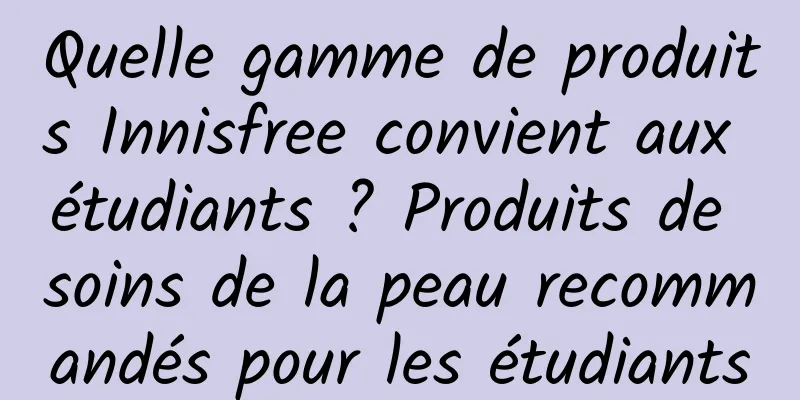 Quelle gamme de produits Innisfree convient aux étudiants ? Produits de soins de la peau recommandés pour les étudiants
