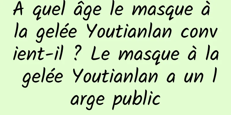 À quel âge le masque à la gelée Youtianlan convient-il ? Le masque à la gelée Youtianlan a un large public
