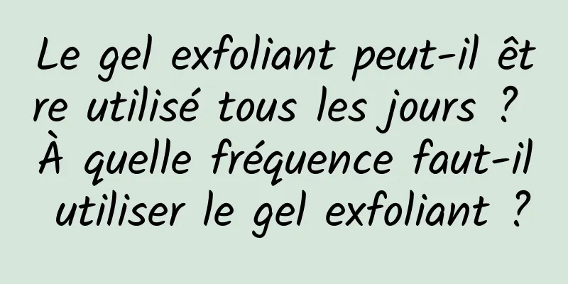 Le gel exfoliant peut-il être utilisé tous les jours ? À quelle fréquence faut-il utiliser le gel exfoliant ?