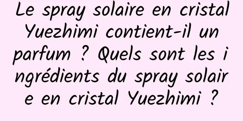 Le spray solaire en cristal Yuezhimi contient-il un parfum ? Quels sont les ingrédients du spray solaire en cristal Yuezhimi ?