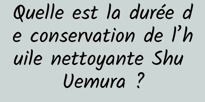Quelle est la durée de conservation de l’huile nettoyante Shu Uemura ?