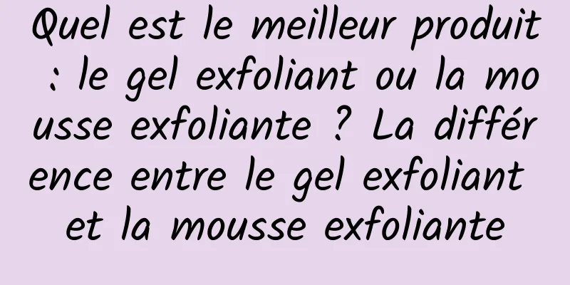 Quel est le meilleur produit : le gel exfoliant ou la mousse exfoliante ? La différence entre le gel exfoliant et la mousse exfoliante