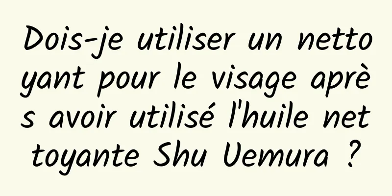 Dois-je utiliser un nettoyant pour le visage après avoir utilisé l'huile nettoyante Shu Uemura ?