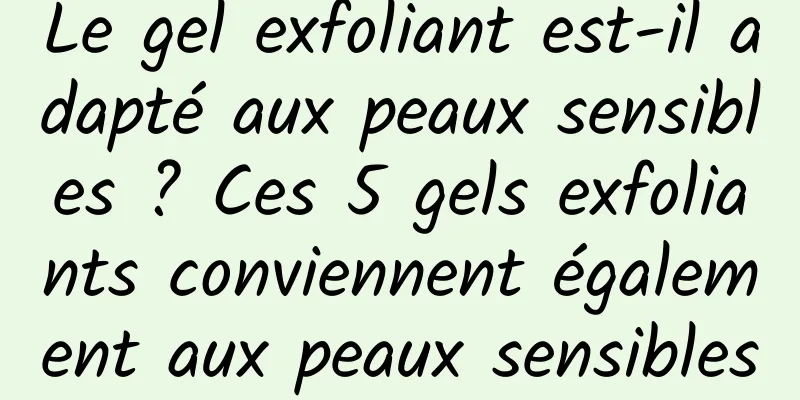 Le gel exfoliant est-il adapté aux peaux sensibles ? Ces 5 gels exfoliants conviennent également aux peaux sensibles