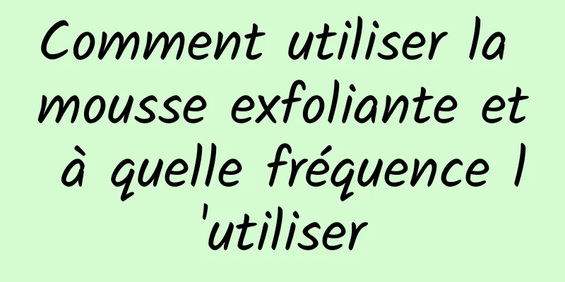 Comment utiliser la mousse exfoliante et à quelle fréquence l'utiliser