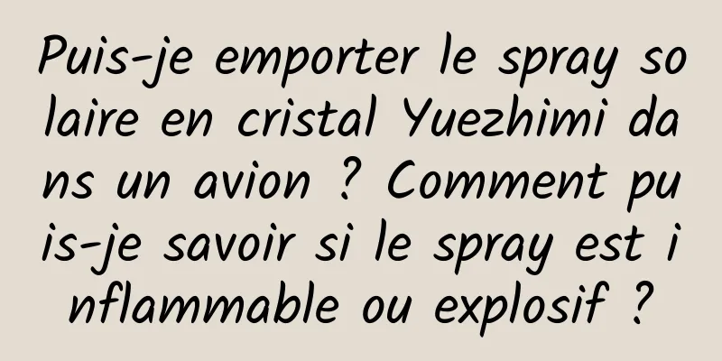 Puis-je emporter le spray solaire en cristal Yuezhimi dans un avion ? Comment puis-je savoir si le spray est inflammable ou explosif ?