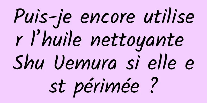 Puis-je encore utiliser l’huile nettoyante Shu Uemura si elle est périmée ?