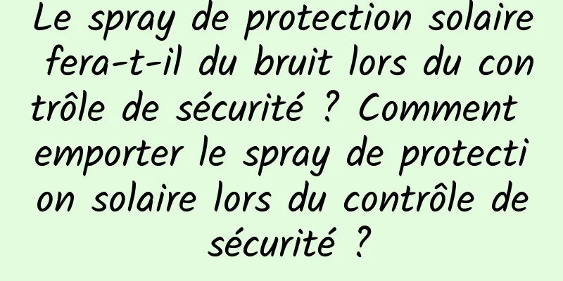 Le spray de protection solaire fera-t-il du bruit lors du contrôle de sécurité ? Comment emporter le spray de protection solaire lors du contrôle de sécurité ?