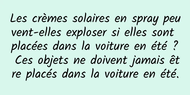 Les crèmes solaires en spray peuvent-elles exploser si elles sont placées dans la voiture en été ? Ces objets ne doivent jamais être placés dans la voiture en été.