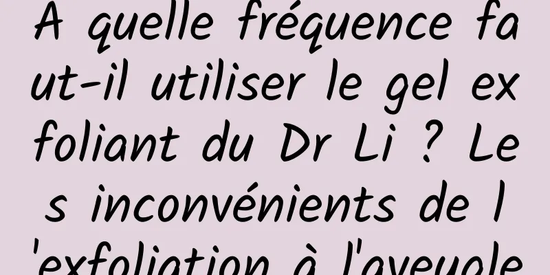 À quelle fréquence faut-il utiliser le gel exfoliant du Dr Li ? Les inconvénients de l'exfoliation à l'aveugle