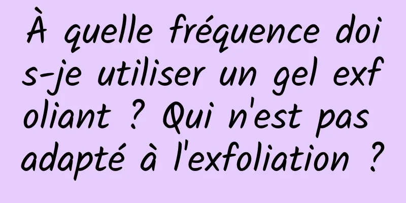À quelle fréquence dois-je utiliser un gel exfoliant ? Qui n'est pas adapté à l'exfoliation ?