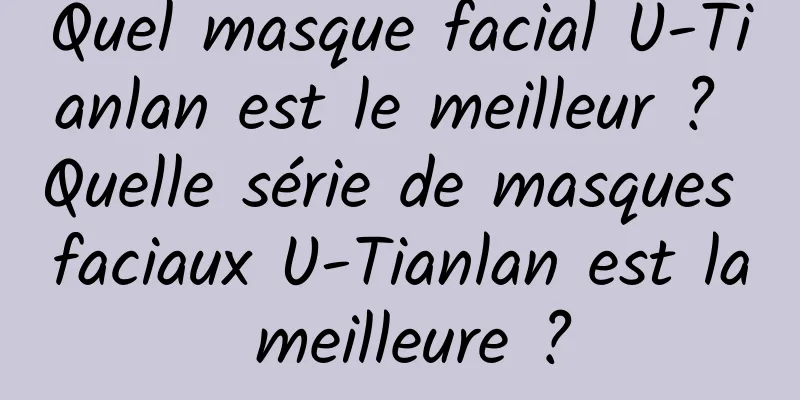Quel masque facial U-Tianlan est le meilleur ? Quelle série de masques faciaux U-Tianlan est la meilleure ?