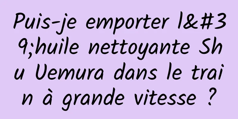 Puis-je emporter l'huile nettoyante Shu Uemura dans le train à grande vitesse ?