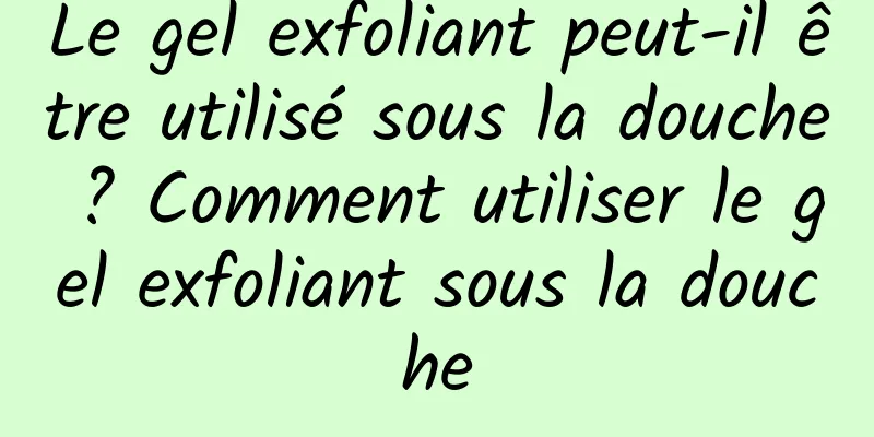 Le gel exfoliant peut-il être utilisé sous la douche ? Comment utiliser le gel exfoliant sous la douche