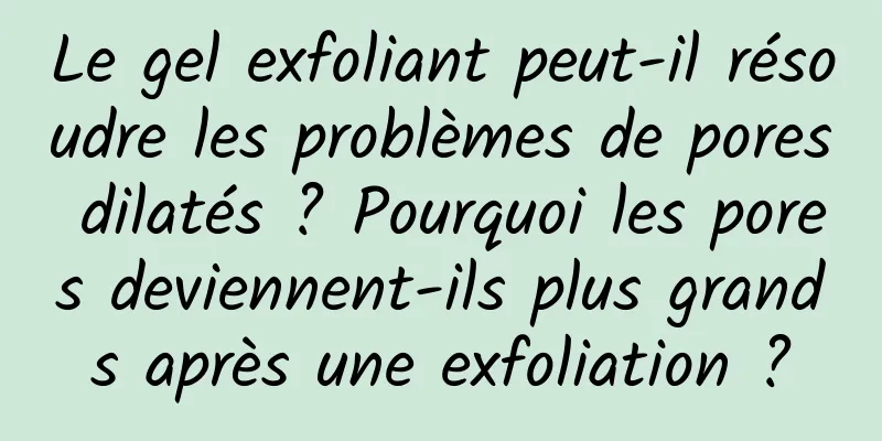 Le gel exfoliant peut-il résoudre les problèmes de pores dilatés ? Pourquoi les pores deviennent-ils plus grands après une exfoliation ?