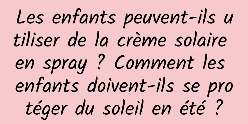 Les enfants peuvent-ils utiliser de la crème solaire en spray ? Comment les enfants doivent-ils se protéger du soleil en été ?