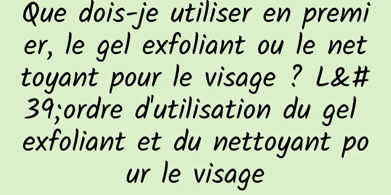 Que dois-je utiliser en premier, le gel exfoliant ou le nettoyant pour le visage ? L'ordre d'utilisation du gel exfoliant et du nettoyant pour le visage